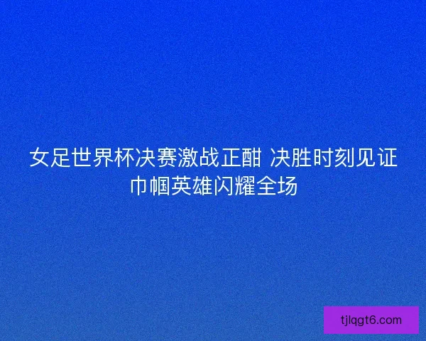 女足世界杯决赛激战正酣 决胜时刻见证巾帼英雄闪耀全场