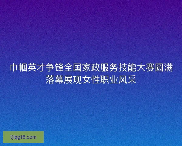 巾帼英才争锋全国家政服务技能大赛圆满落幕展现女性职业风采