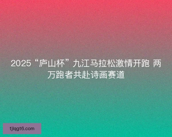 2025 “庐山杯” 九江马拉松激情开跑 两万跑者共赴诗画赛道