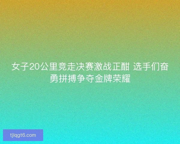 女子20公里竞走决赛激战正酣 选手们奋勇拼搏争夺金牌荣耀