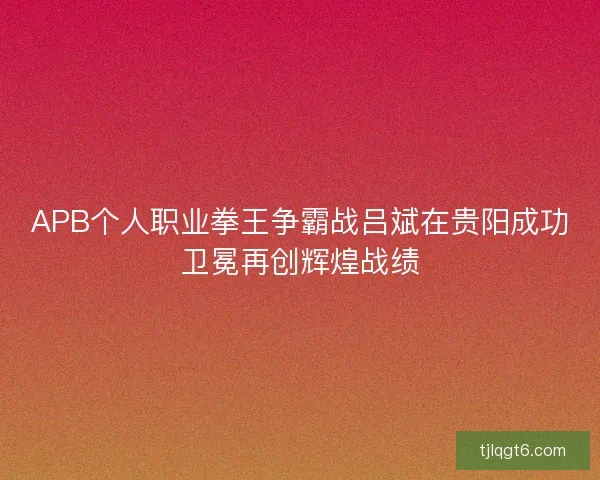 APB个人职业拳王争霸战吕斌在贵阳成功卫冕再创辉煌战绩