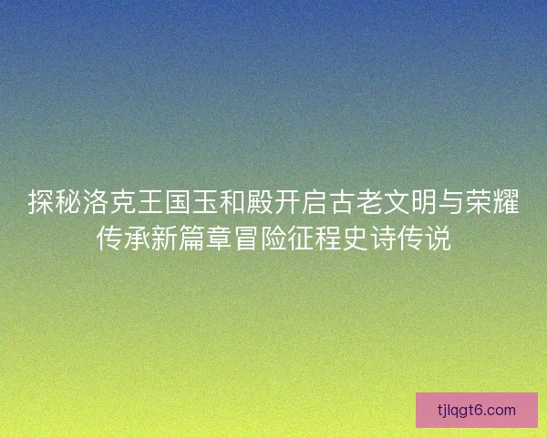 探秘洛克王国玉和殿开启古老文明与荣耀传承新篇章冒险征程史诗传说