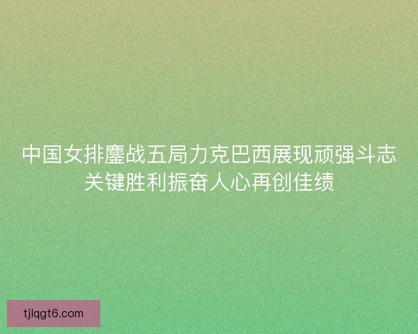 中国女排鏖战五局力克巴西展现顽强斗志关键胜利振奋人心再创佳绩