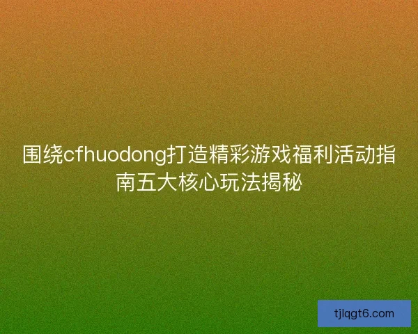 围绕cfhuodong打造精彩游戏福利活动指南五大核心玩法揭秘