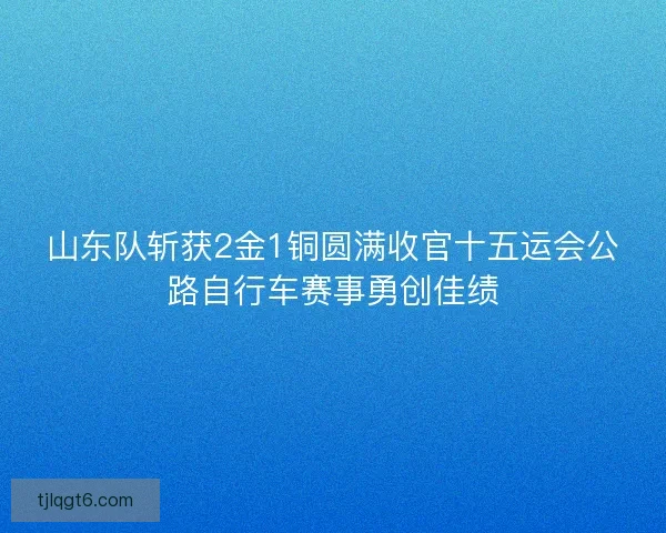 山东队斩获2金1铜圆满收官十五运会公路自行车赛事勇创佳绩
