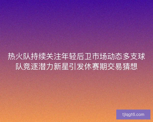 热火队持续关注年轻后卫市场动态多支球队竞逐潜力新星引发休赛期交易猜想