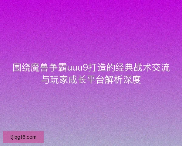围绕魔兽争霸uuu9打造的经典战术交流与玩家成长平台解析深度